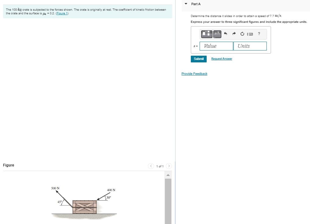 The 100-kg crate is subjected to the forces shown. The crate is originally at rest. The coefficient of kinetic friction between
the crate and the surface is μ = 0.2. (Figure 1)
Figure
500 N
400 N
< 1 of 1 >
Part A
Determine the distance it slides in order to attain a speed of 7.7 m/s.
Express your answer to three significant figures and include the appropriate units.
S=
17
Value
Submit
Provide Feedback
4 A CIE ?
Request Answer
Units