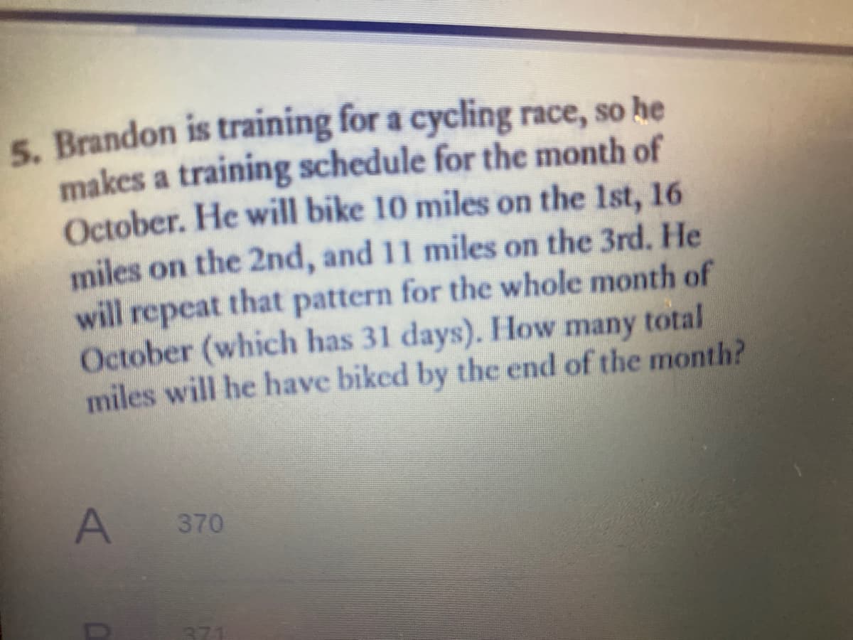 5. Brandon is training for a cycling race, so he
makes a training schedule for the month of
October. He will bike 10 miles on the 1st, 16
miles on the 2nd, and 11 miles on the 3rd. He
will repeat that pattern for the whole month of
October (which has 31 days). How many total
miles will he have biked by the end of the month?
A 370
