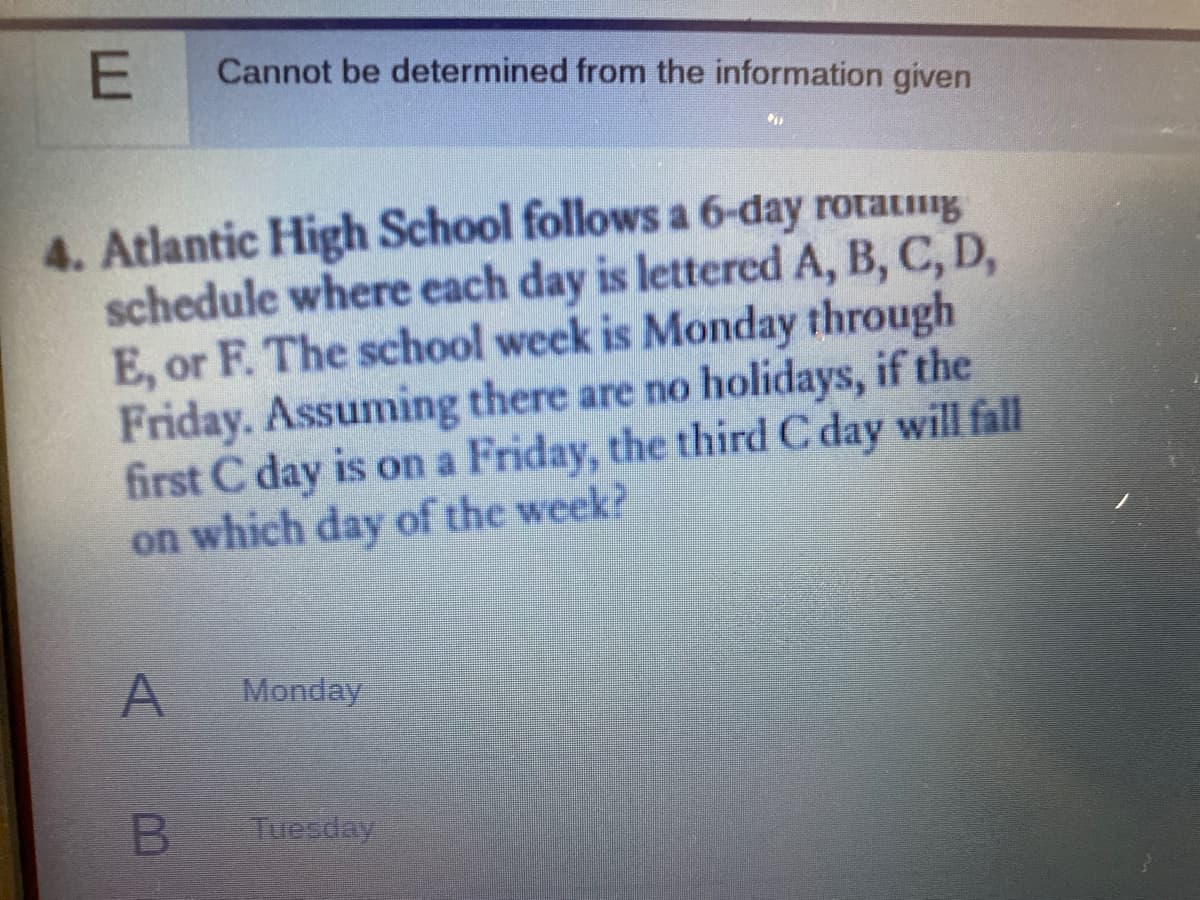 Cannot be determined from the information given
4. Atlantic High School follows a 6-day rotatug
schedule where each day is lettered A, B, C, D,
E, or F. The school week is Monday through
Friday. Assuming there are no holidays, if the
first C day is on a Friday, the third C day will fall
on which day of the week?
A
Monday
Tuesday
