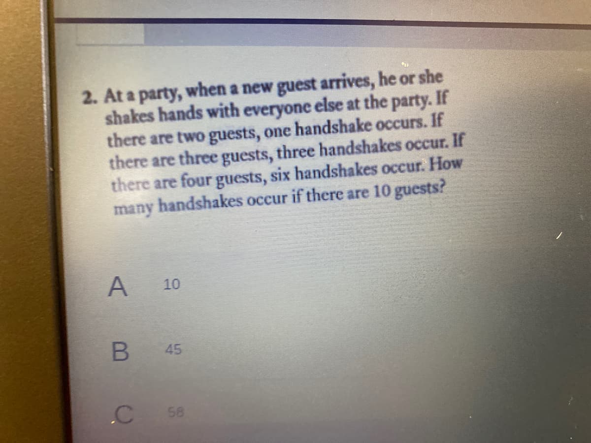 2. At a party, when a new guest arrives, he or she
shakes hands with everyone else at the party. If
there are two guests, one handshake occurs. If
there are three guests, three handshakes occur. If
there are four guests, six handshakes occur. How
many handshakes occur if there are 10 guests?
10
.C
58
45
