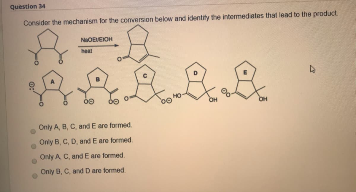 Question 34
Consider the mechanism for the conversion below and identify the intermediates that lead to the product.
NaOEVEIOH
heat
но
OH
OH
Only A, B, C, and E are formed.
Only B, C, D, and E are formed.
Only A, C, and E are formed.
Only B, C, and D are formed.
