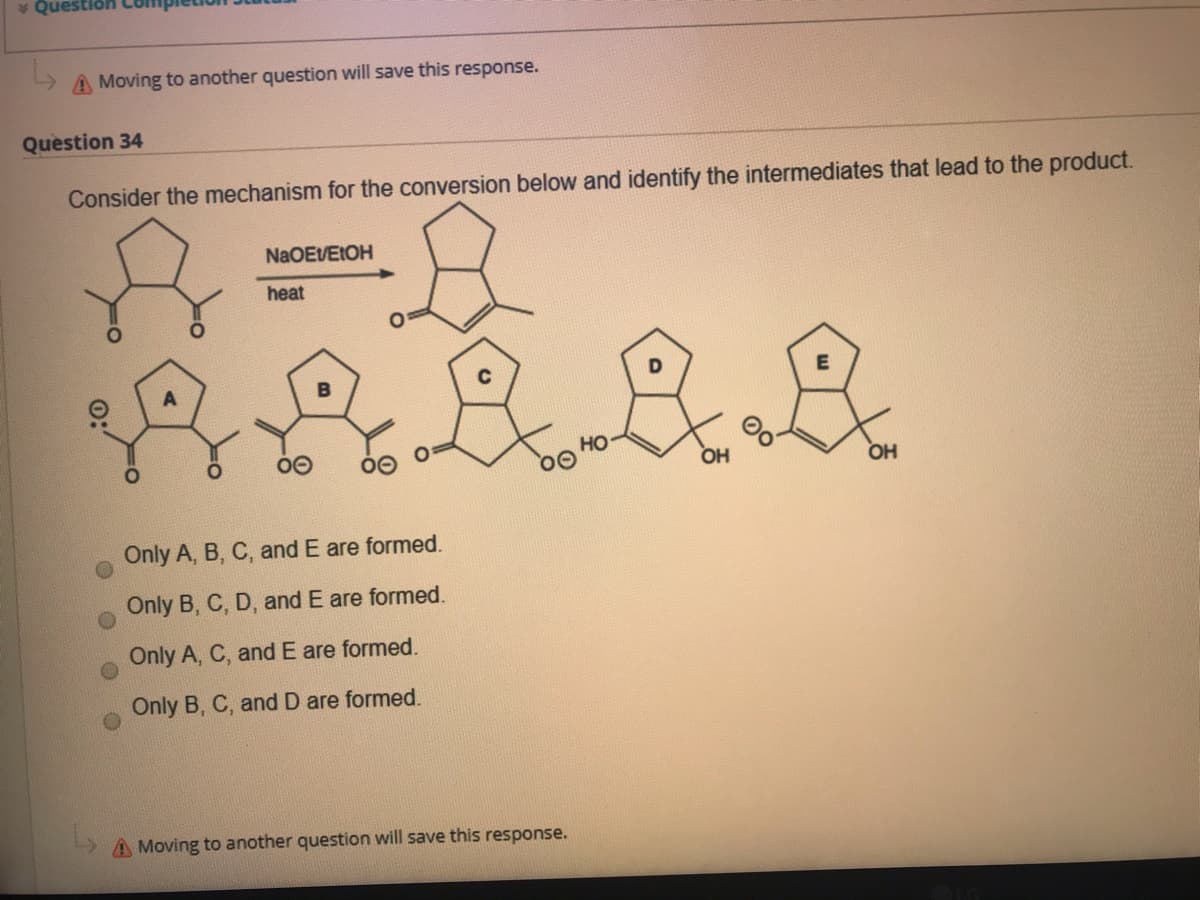 * Question
A Moving to another question will save this response.
Question 34
Consider the mechanism for the conversion below and identify the intermediates that lead to the product.
NaOEVEIOH
heat
но
OH
OH
Only A, B, C, and E are formed.
Only B, C, D, and E are formed.
Only A, C, and E are formed.
Only B, C, and D are formed.
A Moving to another question will save this response.
