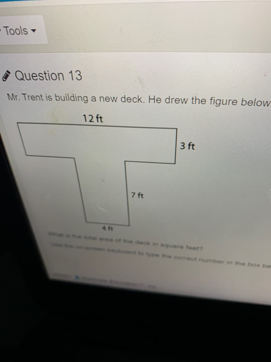 - Tools
A Question 13
Mr. Trent is building a new deck. He drew the figure below
12 ft
3 ft
7 ft
4 ft
What
the total area of the deck in square feet?
Min
en keyboard to type the corract number in the box be
