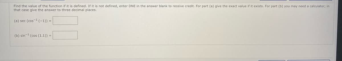 Find the value of the function if it is defined. If it is not defined, enter DNE in the answer blank to receive credit. For part (a) give the exact value if it exists. For part (b) you may need a calculator; in
that case give the answer to three decimal places.
(a) sec (cos1 (-1)) =
(b) sin-1 (cos (1.1)) =
