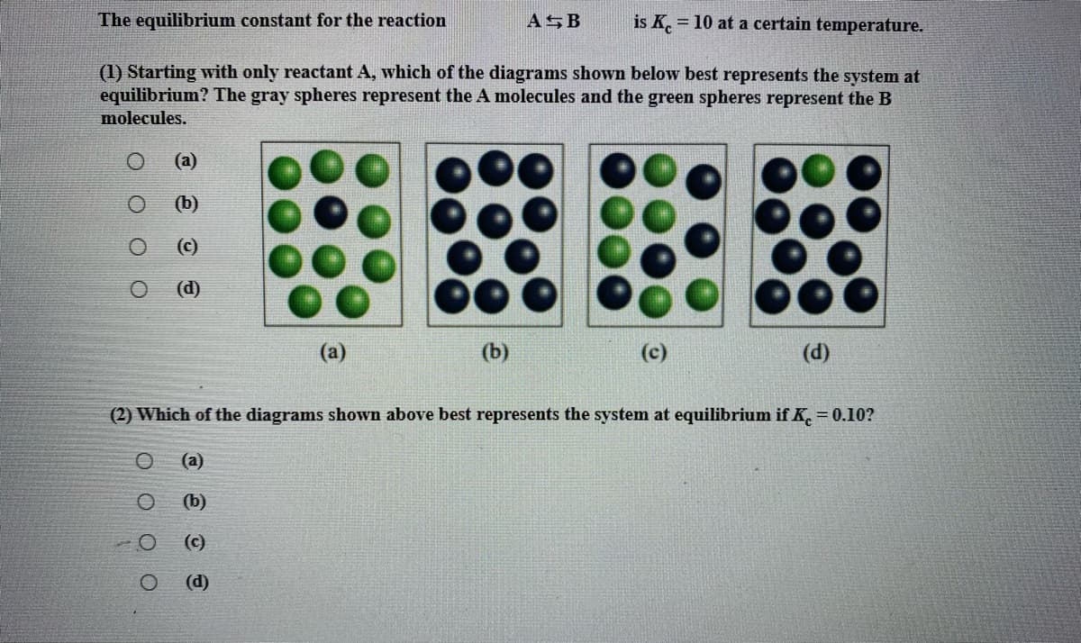 The equilibrium constant for the reaction
ASB
is K. = 10 at a certain temperature.
(1) Starting with only reactant A, which of the diagrams shown below best represents the system at
equilibrium? The gray spheres represent the A molecules and the green spheres represent the B
molecules.
(a)
(b)
(c)
(d)
(a)
(b)
(c)
(d)
(2) Which of the diagrams shown above best represents the system at equilibrium if K = 0.10?
(a)
(b)
(c)
(d)
