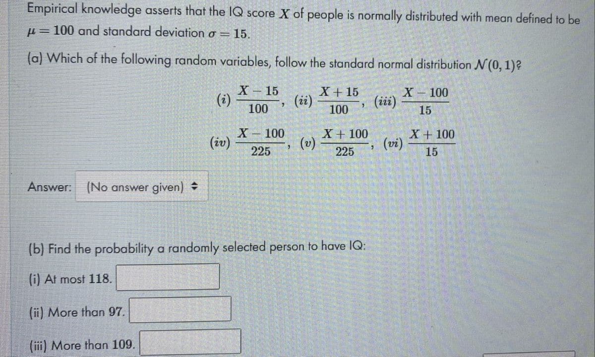 Empirical knowledge asserts that the IQ score X of people is normally distributed with mean defined to be
-100 and standard deviation o = 15.
(a) Which of the following random variables, follow the standard normal distribution A (0, 1)?
X-15
(i)
(ii)
X-100
(iii)
100
100
15
X- 100
(iv)
X+100
(v)
225
X+ 100
(vi)
225
15
Answer: (No answer given) +
(b) Find the probability a randomly selected person to have IQ:
() At most 118.
(ii) More than 97.
(iii) More than 109.
