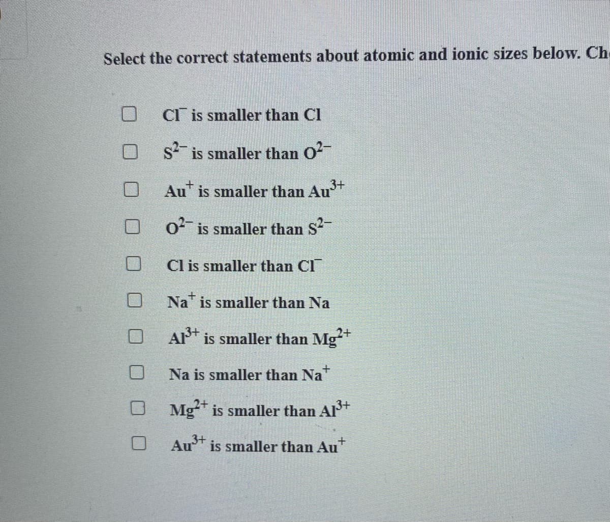 Select the correct statements about atomic and ionic sizes below. Ch
CI is smaller than Cl
O s is smaller than O
Au" is smaller than Au
O is smaller than S
Cl is smaller than Cl
Na is smaller than Na
A* is smaller than Mg
Na is smaller than Na
2+
O Mg* is smaller than Al
Au* is smaller than Au
O O O
