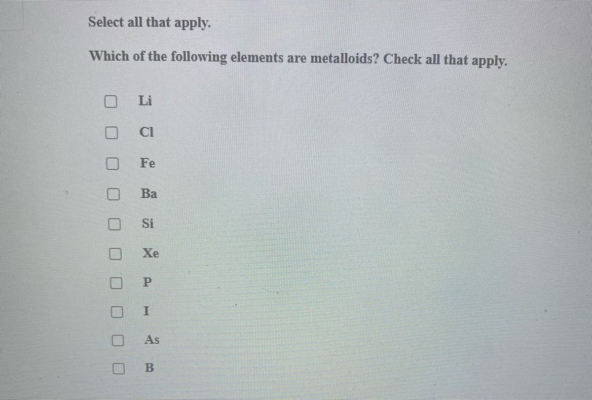 Select all that apply.
Which of the following elements are metalloids? Check all that apply.
Li
CI
Fe
Ва
Si
Xe
As
B
口ロロ□ロ
口□□
