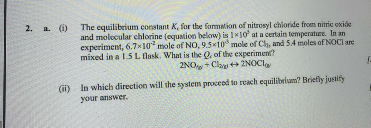 2. a. (i)
The equilibrium constant K. for the formation of nitrosyl chloride from nitric oxide
and molecular chlorine (equation below) is 1×10° at a certain temperature. In an
experiment, 6.7x102 mole of NO, 9.5x10 mole of Cl2, and 5.4 moles of NOCI are
mixed in a 1.5 L flask. What is the Qe of the experiment?
2NOg + Cl2 +→ 2NOCI
(ii)
In which direction will the system proceed to reach equilibrium? Briefly justify
your answer.
