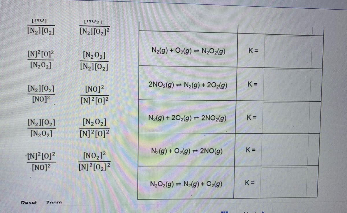 [N2][02]
[N2][02]?
N2(g) + O2(g) = N2O2(g)
K =
[N] [0]?
[N202]
[N202]
[N2][02]
2NO2(g) = N2(g) + 202(g)
K =
[N2][02]
[NO]?
[NO]?
[N]?[0]?
N2(g) + 202(g) = 2NO2(g)
K =
[N202]
[N2][02]
[N202]
[N] [0]?
N2(g) + O2(g) = 2NO(g)
K =
(N] [0]?
[NO]2
[NO,]2
[N]?[02]?
N2O2(g) = N2(g) + O2(g)
K =
Reset
Zoom
