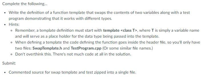 Complete the following.
• Write the definition of a function template that swaps the contents of two variables along with a test
program demonstrating that it works with different types.
• Hints:
• Remember, a template definition must start with template <class T>, where T is simply a variable name
and will serve as a place holder for the data type being passed into the template.
• When defining a template the code defining the function goes inside the header file, so you'll only have
two files: SwapTemplate.h and TestProgram.cpp (Or some similar file names.)
• Don't overthink this. There's not much code at all in the solution.
Submit:
• Commented source for swap template and test zipped into a single file.
