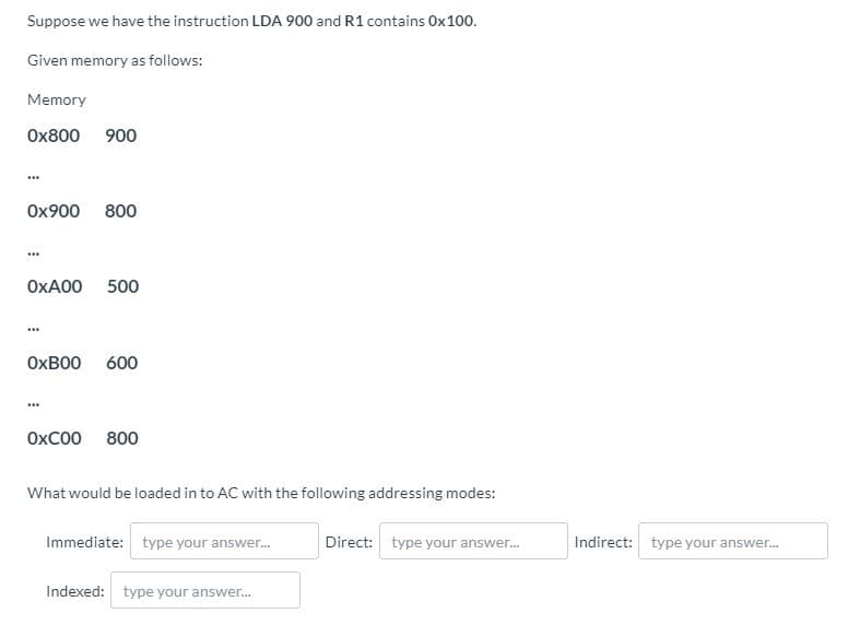 Suppose we have the instruction LDA 900 and R1 contains Ox100.
Given memory as follows:
Memory
Ox800 900
Ox900 800
OXA00 500
OXBO0 600
ОХСОО 800
What would be loaded in to AC with the following addressing modes:
Immediate: type your answer.
Direct: type your answer.
Indirect: type your answer.
Indexed: type your answer.
