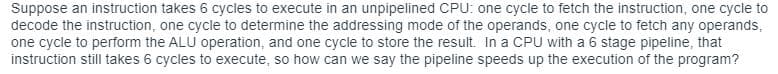 Suppose an instruction takes 6 cycles to execute in an unpipelined CPU: one cycle to fetch the instruction, one cycle to
decode the instruction, one cycle to determine the addressing mode of the operands, one cycle to fetch any operands,
one cycle to perform the ALU operation, and one cycle to store the result. In a CPU with a 6 stage pipeline, that
instruction still takes 6 cycles to execute, so how can we say the pipeline speeds up the execution of the program?
