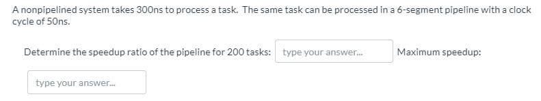 A nonpipelined system takes 300ns to process a task. The same task can be processed in a 6-segment pipeline with a clock
cycle of 50ns.
Determine the speedup ratio of the pipeline for 200 tasks: type your answer.
Maximum speedup:
type your answer..
