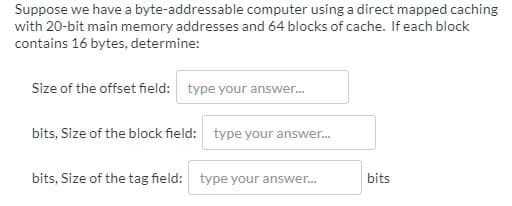 Suppose we have a byte-addressable computer using a direct mapped caching
with 20-bit main memory addresses and 64 blocks of cache. If each block
contains 16 bytes, determine:
Size of the offset field: type your answer.
bits, Size of the block field: type your answer.
bits, Size of the tag field: type your answer.
bits
