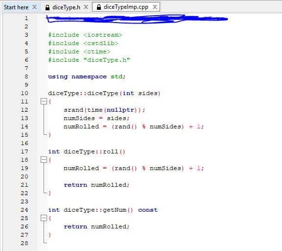 Start here X
A diceType.h X
A diceTypelmp.cpp x
1
3
#include <iostream>
4
#include <cstdlib>
#include <ctime>
#include "diceType.h"
7
using namespace std;
diceType::diceType (int sides)
10
11
srand (time (nullptr) );
numSides = sides;
12
13
14
numRolled = (rand () $ numSides) + 1;
15
16
int diceType::roll ()
17
18
19
numRolled = (rand () $ numSides) + 1;
20
21
return numRolled;
22
23
int diceType ::getNum () const
25
26
return numRolled;
27
28
NN N NN
