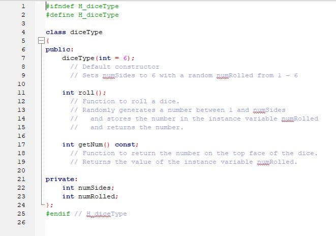 #ifndef H_diceType
2
#define H diceType
3
4
class diceType
5
6
public:
7
diceType (int
= 6);
// Default constructor
// Sets muSides to 6 with a random munRolled from 1 - 6
10
int roll () :
// Function to roll a dice.
// Randomly generates a number between 1 and pumSides
11
12
13
14
//
and stores the number in the instance variable puRolled
15
//
and returns the number.
16
int getNum () const;
// Function to return the number on the top face of the dice.
// Returns the value of the instance variable punRolled.
17
18
19
private:
22
int numSides;
23
int numRolled;
24
25
#endif // tnType
26
N22 N222
