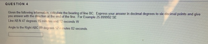 QUESTION 4
Given the following information, calculate the bearing of line BC. Express your answer in decimal degrees to six decimal points and give
you answer with the direction at the end of the line. For Example 25 899992 SE
Line AB N 47 degrees 15 minutes and 12 seconds W
Angle to the Right ABC 89 degrees 52 minutes 02 seconds.
