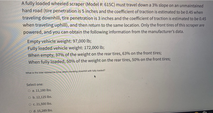 A fully loaded wheeled scraper (Model #: 615C) must travel down a 3% slope on an unmaintained
hard road (tire penetration is 5 inches and the coefficient of traction is estimated to be 0.45 when
traveling downhill, tire penetration is 3 inches and the coefficient of traction is estimated to be 0.45
when traveling uphill), and then return to the same location. Only the front tires of this scraper are
powered, and you can obtain the following information from the manufacturer's data.
Empty vehicle weight: 97,000 lb;
Fully loaded vehicle weight: 172,000 lb;
When empty, 37% of the weight on the rear tires, 63% on the front tires;
When fully loaded, 50% of the weight on the rear tires, 50% on the front tires;
What is the total resistance force when traveling downhill with fully loaded?
Select one:
O a. 11,180 lbs.
o b. 12,125 lbs.
O c. 21,500 Ibs.
o d. 15,289 Ibs.
