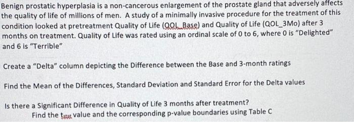 Benign prostatic hyperplasia is a non-cancerous enlargement of the prostate gland that adversely affects
the quality of life of millions of men. A study of a minimally invasive procedure for the treatment of this
condition looked at pretreatment Quality of Life (QOL Base) and Quality of Life (QOL 3Mo) after 3
months on treatment. Quality of Life was rated using an ordinal scale of 0 to 6, where 0 is "Delighted"
and 6 is "Terrible"
Create a "Delta" column depicting the Difference between the Base and 3-month ratings
Find the Mean of the Differences, Standard Deviation and Standard Error for the Delta values
Is there a Significant Difference in Quality of Life 3 months after treatment?
Find the tsat value and the corresponding p-value boundaries using Table C
