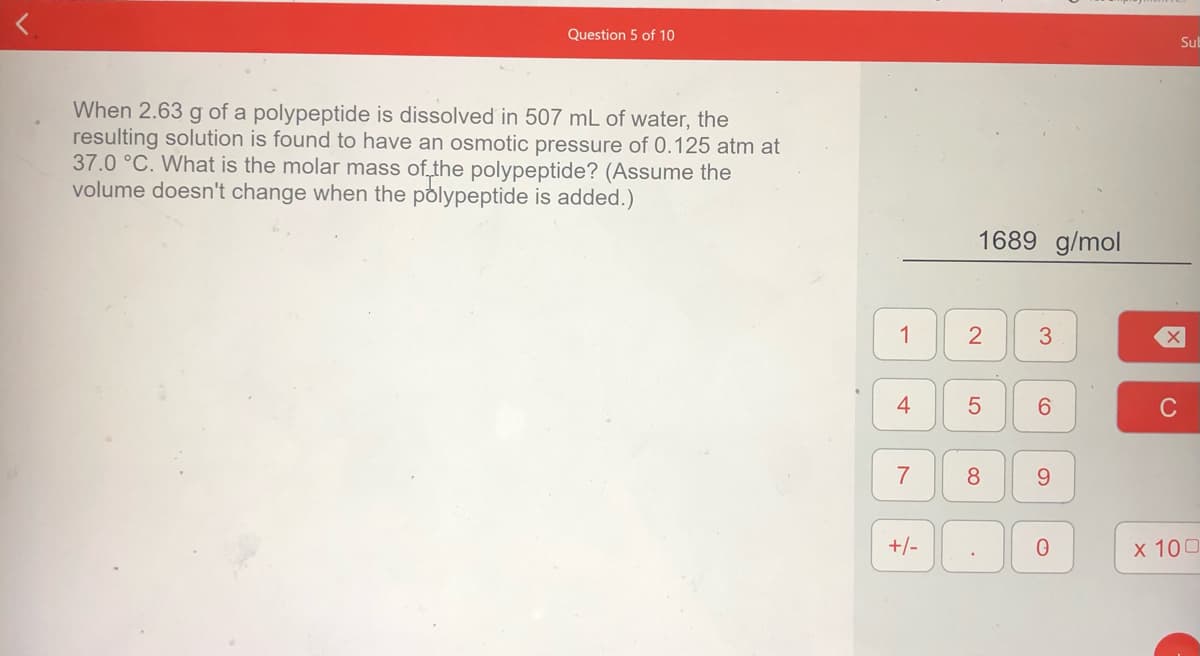 Question 5 of 10
Sul
When 2.63 g of a polypeptide is dissolved in 507 mL of water, the
resulting solution is found to have an osmotic pressure of 0.125 atm at
37.0 °C. What is the molar mass of the polypeptide? (Assume the
volume doesn't change when the polypeptide is added.)
1689 g/mol
1
2
3
4
6.
7
8
9.
+/-
х 100
