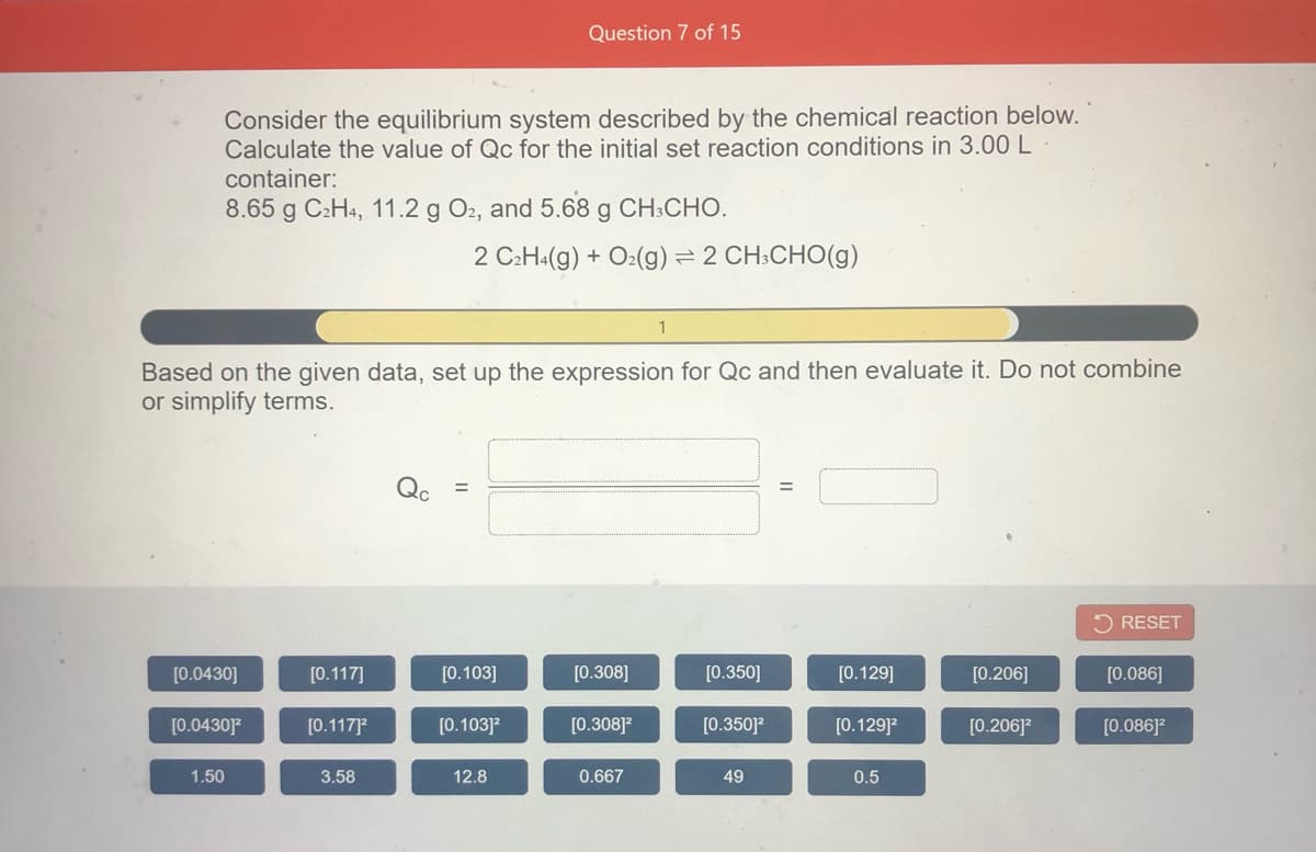 Question 7 of 15
Consider the equilibrium system described by the chemical reaction below.
Calculate the value of Qc for the initial set reaction conditions in 3.00 L
container:
8.65 g C2H4, 11.2 g O2, and 5.68 g CH:CHO.
2 C:H«(g) + O2(g) = 2 CH:CHO(g)
Based on the given data, set up the expression for Qc and then evaluate it. Do not combine
or simplify terms.
5 RESET
[0.0430]
[0.117]
[0.103]
[0.308]
[0.350]
[0.129]
[0.206]
[0.086]
[0.0430]
[0.117]
[0.103]?
[0.308]?
[0.350]?
[0.129]?
[0.206]?
[0.086]?
1.50
3.58
12.8
0.667
49
0.5
