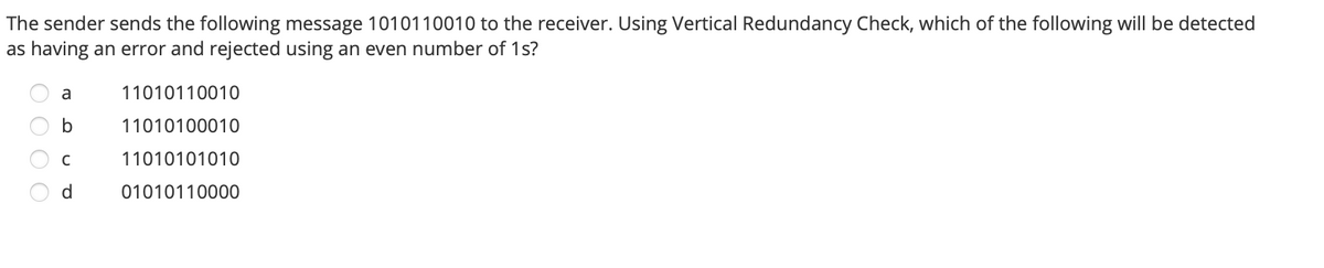 The sender sends the following message 1010110010 to the receiver. Using Vertical Redundancy Check, which of the following will be detected
as having an error and rejected using an even number of 1s?
a
11010110010
11010100010
11010101010
d.
01010110000
O O O O
