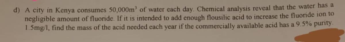 d) A city in Kenya consumes 50,000m of water each day. Chemical analysis reveal that the water has a
negligible amount of fluoride. If it is intended to add enough flousilic acid to increase the fluoride ion to
1.5mg/l, find the mass of the acid needed each year if the commercially available acid has a 9.5% purity.
