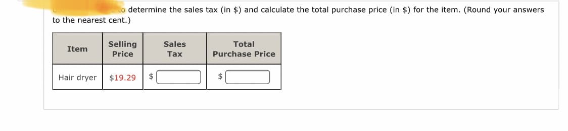 to determine the sales tax (in $) and calculate the total purchase price (in $) for the item. (Round your answers
to the nearest cent.)
Selling
Sales
Total
Item
Price
Tax
Purchase Price
Hair dryer
$19.29
