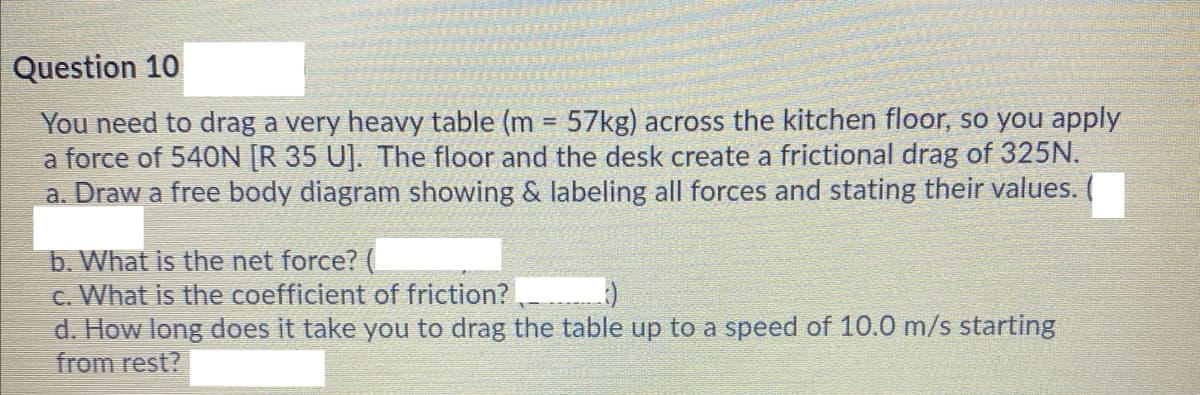 Question 10
You need to drag a very heavy table (m = 57kg) across the kitchen floor, so you apply
a force of 540N [R 35 U]. The floor and the desk create a frictional drag of 325N.
a. Draw a free body diagram showing & labeling all forces and stating their values.
b. What is the net force? (
c. What is the coefficient of friction?
d. How long does it take you to drag the table up to a speed of 10.0 m/s starting
from rest?
