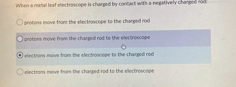 When a metal leaf electroscope is charged by contact with a negatively charged rod:
Oprotons move from the electroscope to the charged rod
O protons move from the charged rod to the electroscope
electrons move from the electroscope to the charged rod
electrons move from the charged rod to the electroscope