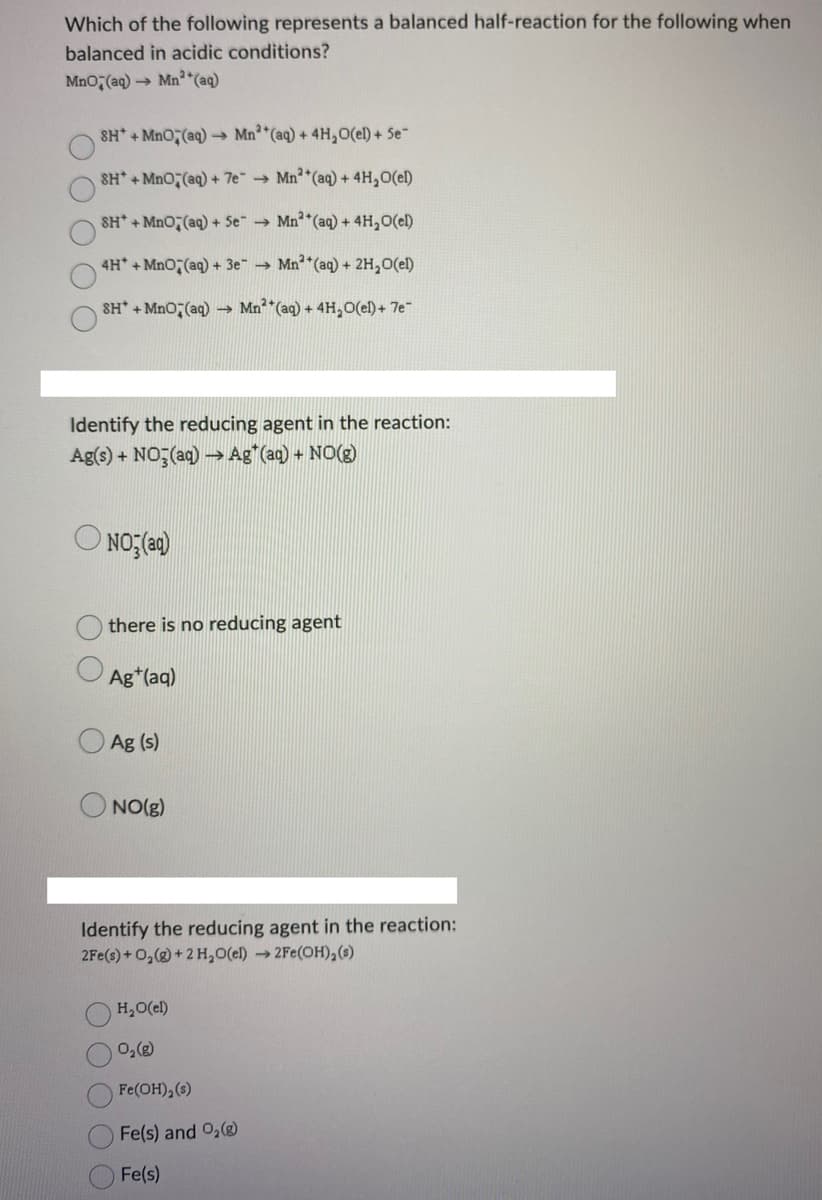 Which of the following represents a balanced half-reaction for the following when
balanced in acidic conditions?
MnO2(aq) → Mn²(aq)
SH+MnO,(aq)→→ Mn2+ (aq) + 4H₂O(el) + Se-
SH*+MnO2(aq) + 7e → Mn²+ (aq) + 4H₂O(el)
SH*+MnO2(aq) + Se →
Mn²+ (aq) + 4H₂O(el)
4H* + MnO2(aq) + 3e → Mn2+ (aq) + 2H₂O(el)
SH*+MnO(aq) → Mn(aq) + 4H₂O(el) + 7e-
Identify the reducing agent in the reaction:
Ag(s) + NO3(aq) → Ag* (aq) + NO(g)
NO₂(aq)
there is no reducing agent
Ag+ (aq)
Ag (s)
ONO(g)
Identify the reducing agent in the reaction:
2Fe(s) + O₂(g) + 2 H₂O(el) →2Fe(OH), (s)
H₂O(el)
0₂ (8)
Fe(OH), (s)
Fe(s) and O₂(g)
Fe(s)
O O O O O