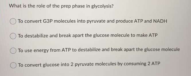 What is the role of the prep phase in glycolysis?
To convert G3P molecules into pyruvate and produce ATP and NADH
To destabilize and break apart the glucose molecule to make ATP
OTo use energy from ATP to destabilize and break apart the glucose molecule
OTo convert glucose into 2 pyruvate molecules by consuming 2 ATP
