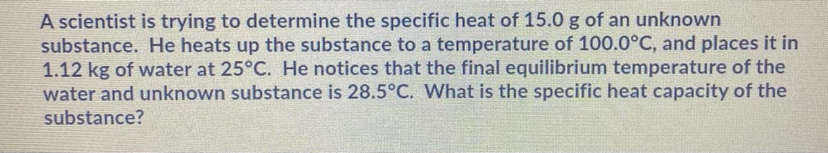 A scientist is trying to determine the specific heat of 15.0 g of an unknown
substance. He heats up the substance to a temperature of 100.0°C, and places it in
1.12 kg of water at 25°C. He notices that the final equilibrium temperature of the
water and unknown substance is 28.5°C. What is the specific heat capacity of the
substance?
