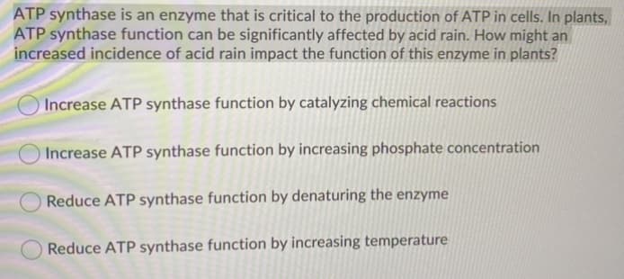 ATP synthase is an enzyme that is critical to the production of ATP in cells. In plants,
ATP synthase function can be significantly affected by acid rain. How might an
increased incidence of acid rain impact the function of this enzyme in plants?
Increase ATP synthase function by catalyzing chemical reactions
Increase ATP synthase function by increasing phosphate concentration
Reduce ATP synthase function by denaturing the enzyme
Reduce ATP synthase function by increasing temperature
