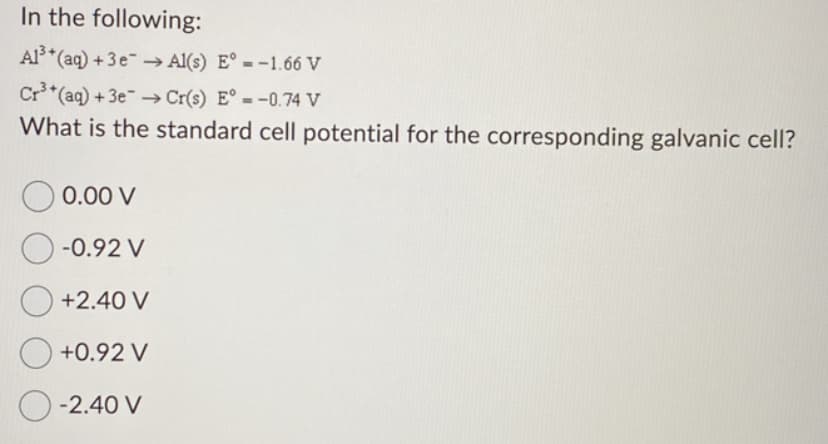 In the following:
Al³+ (aq) + 3e → Al(s) E° = -1.66 V
Cr³+ (aq) + 3e → Cr(s) E° = -0.74 V
What is the standard cell potential for the corresponding galvanic cell?
0.00 V
O-0.92 V
+2.40 V
+0.92 V
O-2.40 V