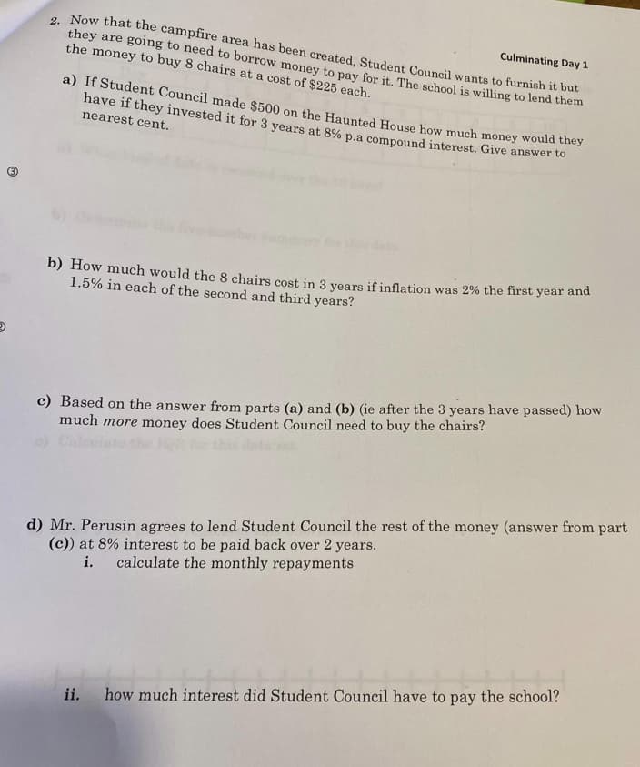 2. Now that the campfire area has been created, Student Council wants to furnish it but
they are going to need to borrow money to pay for it. The school is willing to lend them
the money to buy 8 chairs at a cost of $225 each.
Culminating Day 1
a) If Student Council made $500 on the Haunted House how much money would they
I have if they invested it for 3 years at 8% p.a compound interest. Give answer to
nearest cent.
b) How much would the 8 chairs cost in 3 years if inflation was 2% the first year and
1.5% in each of the second and third years?
c) Based on the answer from parts (a) and (b) (ie after the 3 years have passed) how
much more money does Student Council need to buy the chairs?
d) Mr. Perusin agrees to lend Student Council the rest of the money (answer from part
(c)) at 8% interest to be paid back over 2 years.
i.
calculate the monthly repayments
ii. how much interest did Student Council have to pay the school?