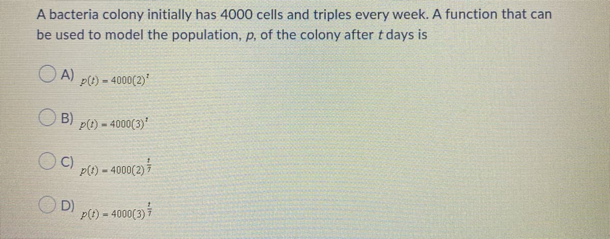 A bacteria colony initially has 4000 cells and triples every week. A function that can
be used to model the population, p, of the colony after t days is
O A)
p(t) = 4000(2)
B)
p(t) = 4000(3)
p(t) = 4000(2)7
D)
P(t) = 4000(3)7
