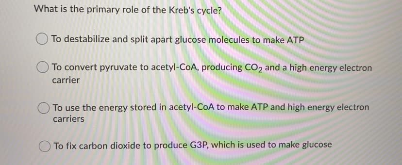 What is the primary role of the Kreb's cycle?
To destabilize and split apart glucose molecules to make ATP
To convert pyruvate to acetyl-CoA, producing CO2 and a high energy electron
carrier
To use the energy stored in acetyl-CoA to make ATP and high energy electron
carriers
To fix carbon dioxide to produce G3P, which is used to make glucose
