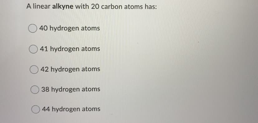 A linear alkyne with 20 carbon atoms has:
40 hydrogen atoms
41 hydrogen atoms
42 hydrogen atoms
38 hydrogen atoms
44 hydrogen atoms
