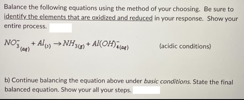 Balance the following equations using the method of your choosing. Be sure to
identify the elements that are oxidized and reduced in your response. Show your
entire process.
NO3, + Al(s) →NH3(g)
+ Al(OH)4 (24)
(acidic conditions)
(29)
b) Continue balancing the equation above under basic conditions. State the final
balanced equation. Show your all your steps.