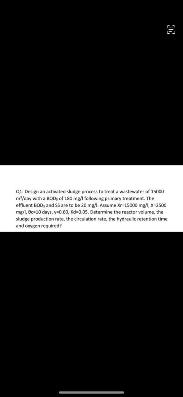 D
Q1: Design an activated sludge process to treat a wastewater of 15000
m³/day with a BOD5 of 180 mg/l following primary treatment. The
effluent BODs and SS are to be 20 mg/l. Assume Xr-15000 mg/l, X=2500
mg/l, ec=10 days, y=0.60, Kd=0.05. Determine the reactor volume, the
sludge production rate, the circulation rate, the hydraulic retention time
and oxygen required?