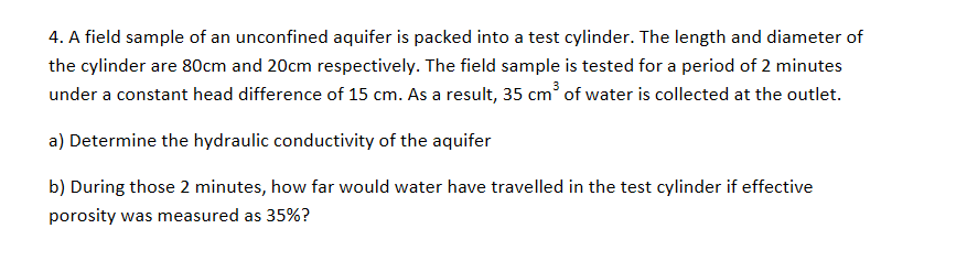 4. A field sample of an unconfined aquifer is packed into a test cylinder. The length and diameter of
the cylinder are 80cm and 20cm respectively. The field sample is tested for a period of 2 minutes
under a constant head difference of 15 cm. As a result, 35 cm of water is collected at the outlet.
a) Determine the hydraulic conductivity of the aquifer
b) During those 2 minutes, how far would water have travelled in the test cylinder if effective
porosity was measured as 35%?
