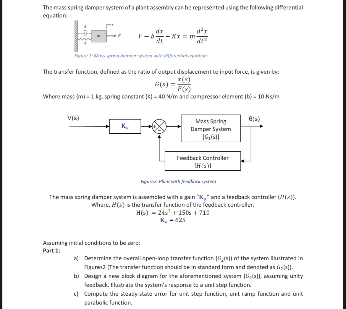 The mass spring damper system of a plant assembly can be represented using the following differential
equation:
m
F
V(s)
F-b-
Figure 1: Mass spring damper system with differential equation
Ka
dx
-- Kx = m.
dt
The transfer function, defined as the ratio of output displacement to input force, is given by:
x(s)
G(s)
F(s)
Where mass (m) = 1 kg, spring constant (K) = 40 N/m and compressor element (b) = 10 Ns/m
d²x
dt²
=
Assuming initial conditions to be zero:
Part 1:
Mass Spring
Damper System
[G₁(s)]
Feedback Controller
[H(s)]
Figure2: Plant with feedback system
e(s)
The mass spring damper system is assembled with a gain "Ka" and a feedback controller (H(s)).
Where, H (s) is the transfer function of the feedback controller.
H(s) = 24s² + 150s + 710
Ka = 625
a) Determine the overall open-loop transfer function (G₂(s)) of the system illustrated in
Figures2 (The transfer function should be in standard form and denoted as G₂(s)).
b) Design a new block diagram for the aforementioned system (G₂(s)), assuming unity
feedback. Illustrate the system's response to a unit step function.
c) Compute the steady-state error for unit step function, unit ramp function and unit
parabolic function.