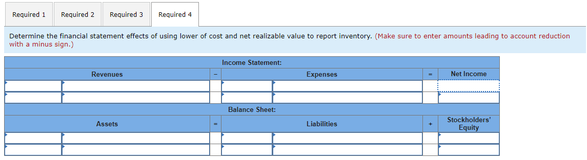 Required 1 Required 2 Required 3
Required 4
Determine the financial statement effects of using lower of cost and net realizable value to report inventory. (Make sure to enter amounts leading to account reduction
with a minus sign.)
Revenues
Income Statement:
Expenses
Net Income
Balance Sheet:
Stockholders'
Assets
Liabilities
Equity