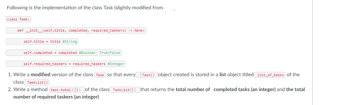 Following is the implementation of the class Task (slightly modified from.
class Task:
def __init__(self, title, completed, required_taskers) -> None:
self.title= title # String
self.completed completed #Boolean- True/False
self.required_taskers = required_taskers #Integer)
1. Write a modified version of the class (Task so that every Task() object created is stored in a list object titled list_of_tasks of the
class TaskList()
2. Write a method task-total () of the class TaskList()
number of required taskers (an integer)
that returns the total number of completed tasks (an integer) and the total