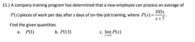 11.) A company training program has determined that a new employee can process an average of
105s
P(s) pieces of work per day after s days of on-the-job training, where P(s)=-
S+7
Find the given quantities
a. P(1)
b. P(13)
c. lim P(s)
s-13