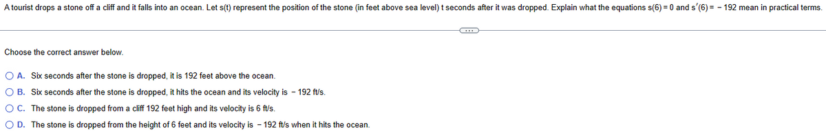 A tourist drops a stone off a cliff and it falls into an ocean. Let s(t) represent the position of the stone (in feet above sea level) t seconds after it was dropped. Explain what the equations s(6) = 0 and s'(6)=-192 mean in practical terms.
Choose the correct answer below.
○ A. Six seconds after the stone is dropped, it is 192 feet above the ocean.
○ B. Six seconds after the stone is dropped, it hits the ocean and its velocity is - 192 ft/s.
○ C. The stone is dropped from a cliff 192 feet high and its velocity is 6 ft/s.
○ D. The stone is dropped from the height of 6 feet and its velocity is - 192 ft/s when it hits the ocean.