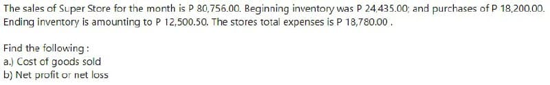 The sales of Super Store for the month is P 80,756.00. Beginning inventory was P 24.435.00; and purchases of P 18,200.00.
Ending inventory is amounting to P 12,500.50. The stores total expenses is P 18,780.00.
Find the following:
a.) Cost of goods sold
b) Net profit or net loss
