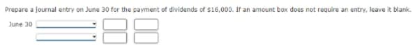 Prepare a journal entry on June 30 for the payment of dividends of S16,000. If an amount box does not require an entry, leave it blank.
June 30
00
00
